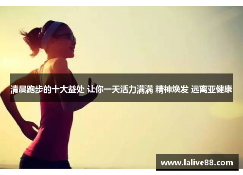 清晨跑步的十大益处 让你一天活力满满 精神焕发 远离亚健康